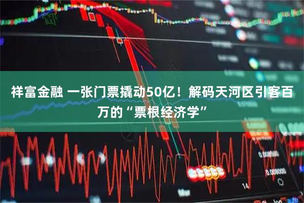 祥富金融 一张门票撬动50亿！解码天河区引客百万的“票根经济学”