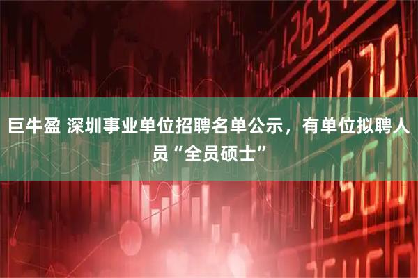 巨牛盈 深圳事业单位招聘名单公示，有单位拟聘人员“全员硕士”