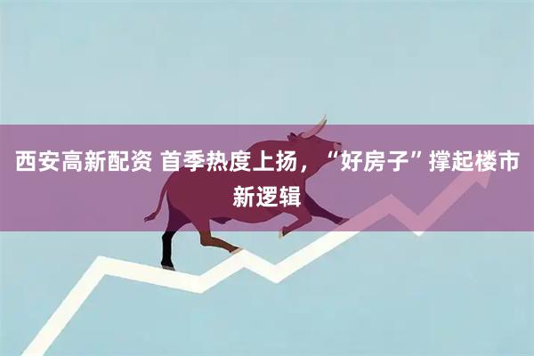 西安高新配资 首季热度上扬，“好房子”撑起楼市新逻辑